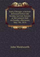 Early Chicago: a lecture delivered before the Sunday Lecture Society at McCormick Hall on Sunday afternoon, May 7th, 1876