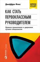 Фокс Джеффри "Как стать первоклассным руководителем: Правила привлечения и удержания лучших специалистов"