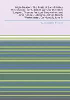 High-Treason: The Trials at Bar of Arthur Thistlewood, Gent, James Watson, the Elder, Surgeon, Thomas Preston, Cordwainer, and John Hooper, Labourer, . King's Bench, Westminster, On Monday, June 9