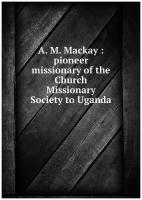 A. M. Mackay: pioneer missionary of the Church Missionary Society to Uganda
