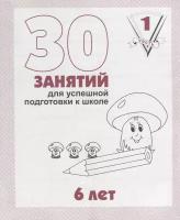 30 занятий для успешной подготовки к школе. 6 лет . ч. 1: рабочая тетрадь дошкольника