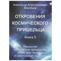 Воробьев А. "Откровения космического пришельца. Книга 5. Раскрытие космическим пришельцем новых тайн Космоса и цивилизаций на Земле"