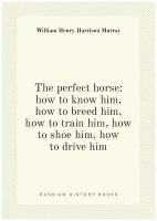 The perfect horse: how to know him, how to breed him, how to train him, how to shoe him, how to drive him