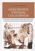 Любование ученым сословием: Отражение социальной истории советской науки в литературе, искусстве и публичной риторике