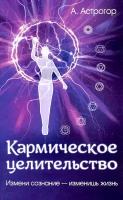 Кармическое целительство. Измени сознание-изменишь жизнь. Астрогор А