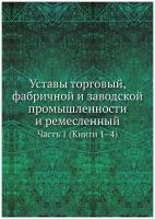 Уставы торговый, фабричной и заводской промышленности и ремесленный. Часть 1 (Книги 1–4)