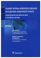 Рание формы новообразований желудочно-кишечного тракта. Эндоскопическая диагностика и лечебная тактика: атлас