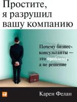 Карен Фелан "Простите, я разрушил вашу компанию: Почему бизнес-консультанты - — это проблема, а не решение (электронная книга)"