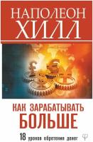 Как зарабатывать больше. 18 уроков оберетения денег Хилл Н