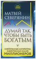 Думай так чтоб быть богатым Современные алгоритмы и действеные знания миллионеров Книга Северянин Матвей 16+