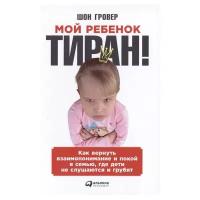 Гровер Ш. "Мой ребенок — тиран! Как вернуть взаимопонимание и покой в семью, где дети не слушаются и грубят"